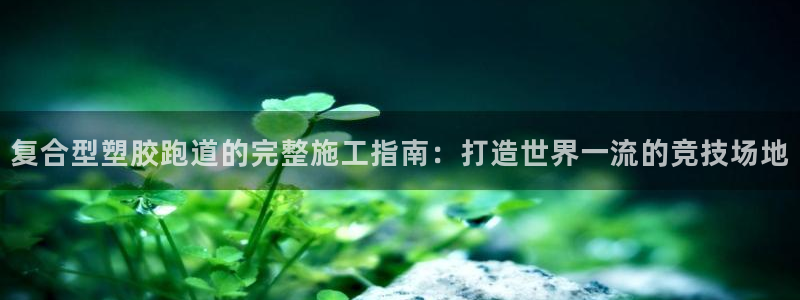 谈球吧是黑台子吗知乎：复合型塑胶跑道的完整施工指南：打造世界一流的竞技场地