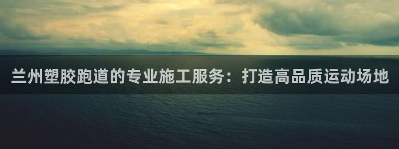 谈球吧体育app下载官网手机版：兰州塑胶跑道的专业施工服务：打造高品质运动场地