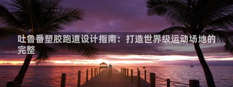 谈球吧体育官网入口：吐鲁番塑胶跑道设计指南：打造世界级运动场地的
完整